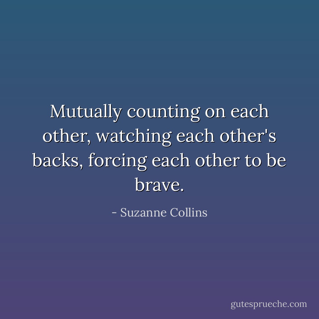 Mutually counting on each other, watching each other's backs, forcing each other to be brave. - Suzanne Collins