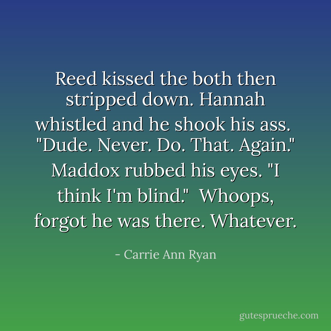 Reed kissed the both then stripped down. Hannah whistled and he shook his ass.<br /><br />"Dude. Never. Do. That. Again." Maddox rubbed his eyes. "I think I'm blind."<br /><br />Whoops, forgot he was there. Whatever. - Carrie Ann Ryan