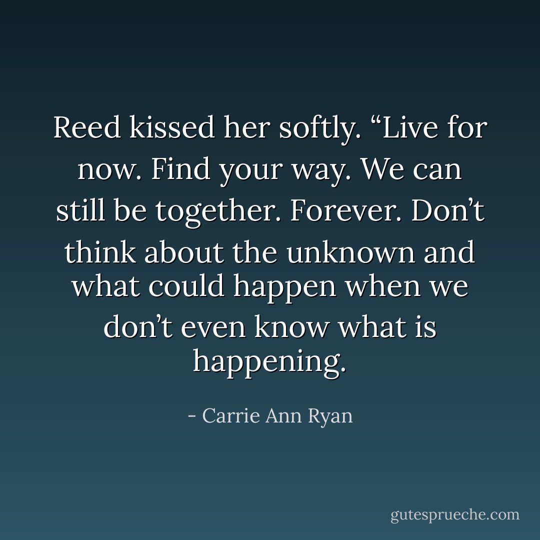 Reed kissed her softly. “Live for now. Find your way. We can still be together. Forever. Don’t think about the unknown and what could happen when we don’t even know what is happening. - Carrie Ann Ryan