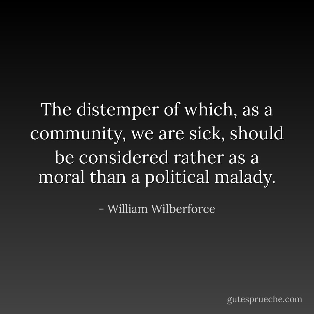 The distemper of which, as a community, we are sick, should be considered rather as a moral than a political malady. - William Wilberforce
