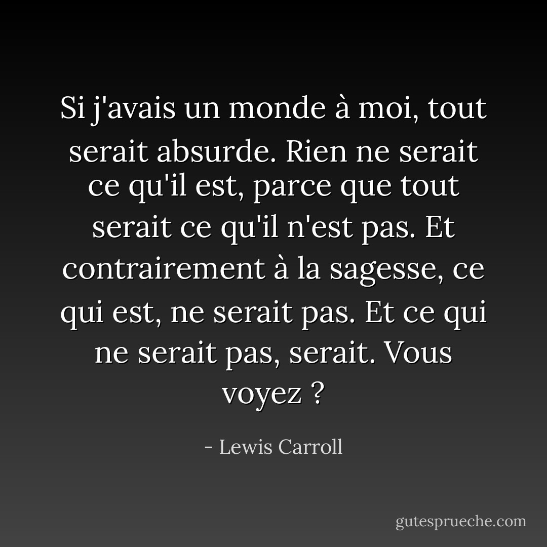 Si j'avais un monde à moi, tout serait absurde. Rien ne serait ce qu'il est, parce que tout serait ce qu'il n'est pas. Et contrairement à la sagesse, ce qui est, ne serait pas. Et ce qui ne serait pas, serait. Vous voyez ? - Lewis Carroll
