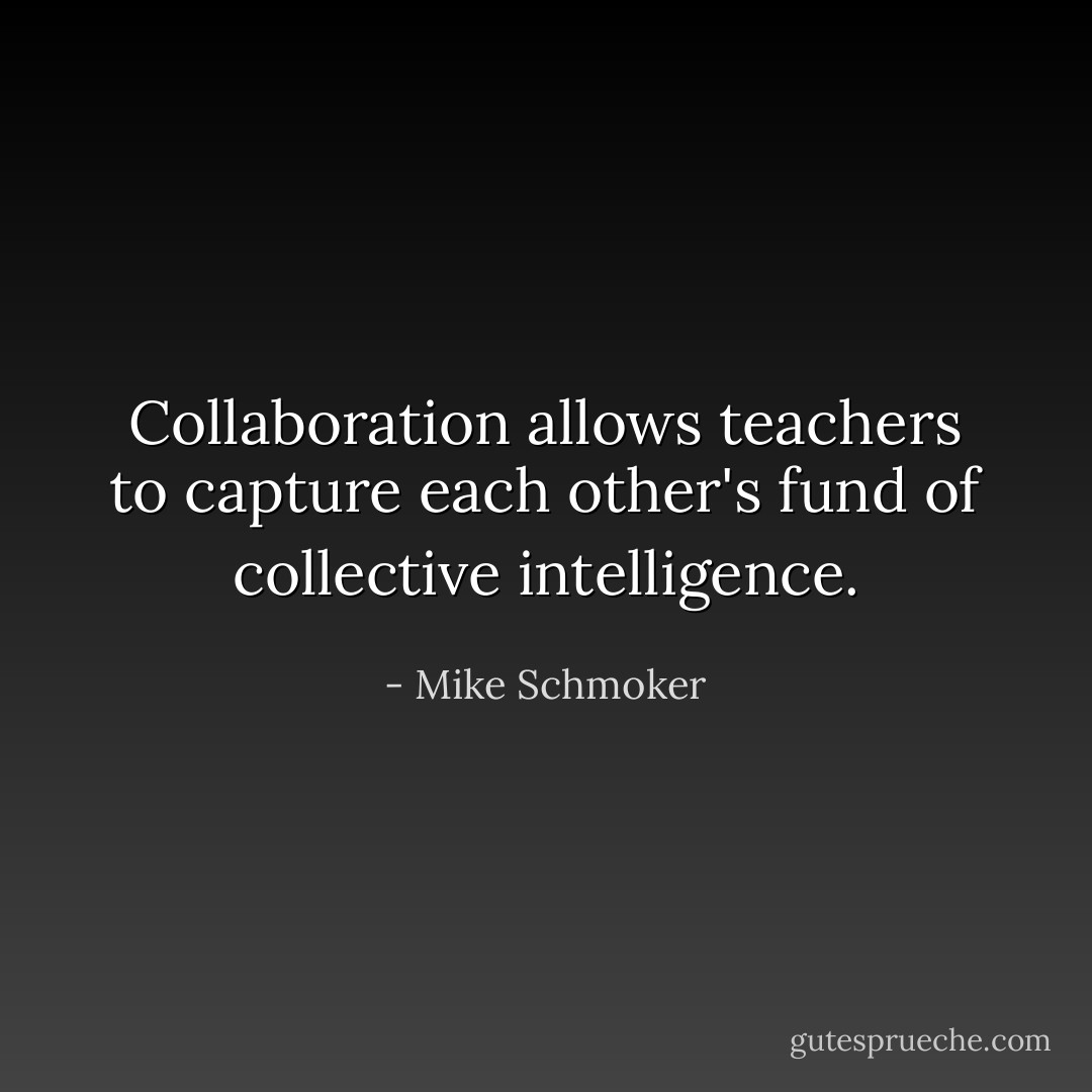 Collaboration allows teachers to capture each other's fund of collective intelligence. - Mike Schmoker