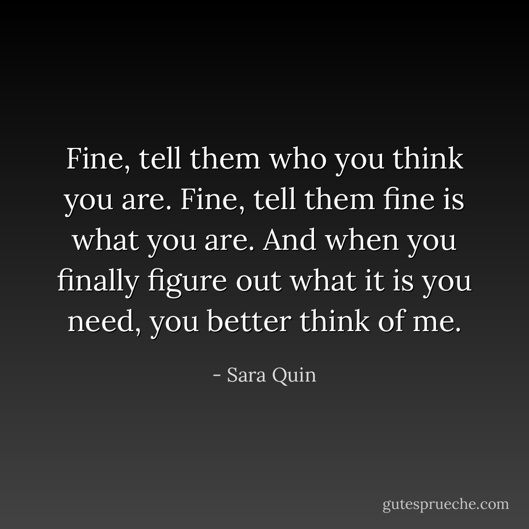 Fine, tell them who you think you are. Fine, tell them fine is what you are. And when you finally figure out what it is you need, you better think of me. - Sara Quin