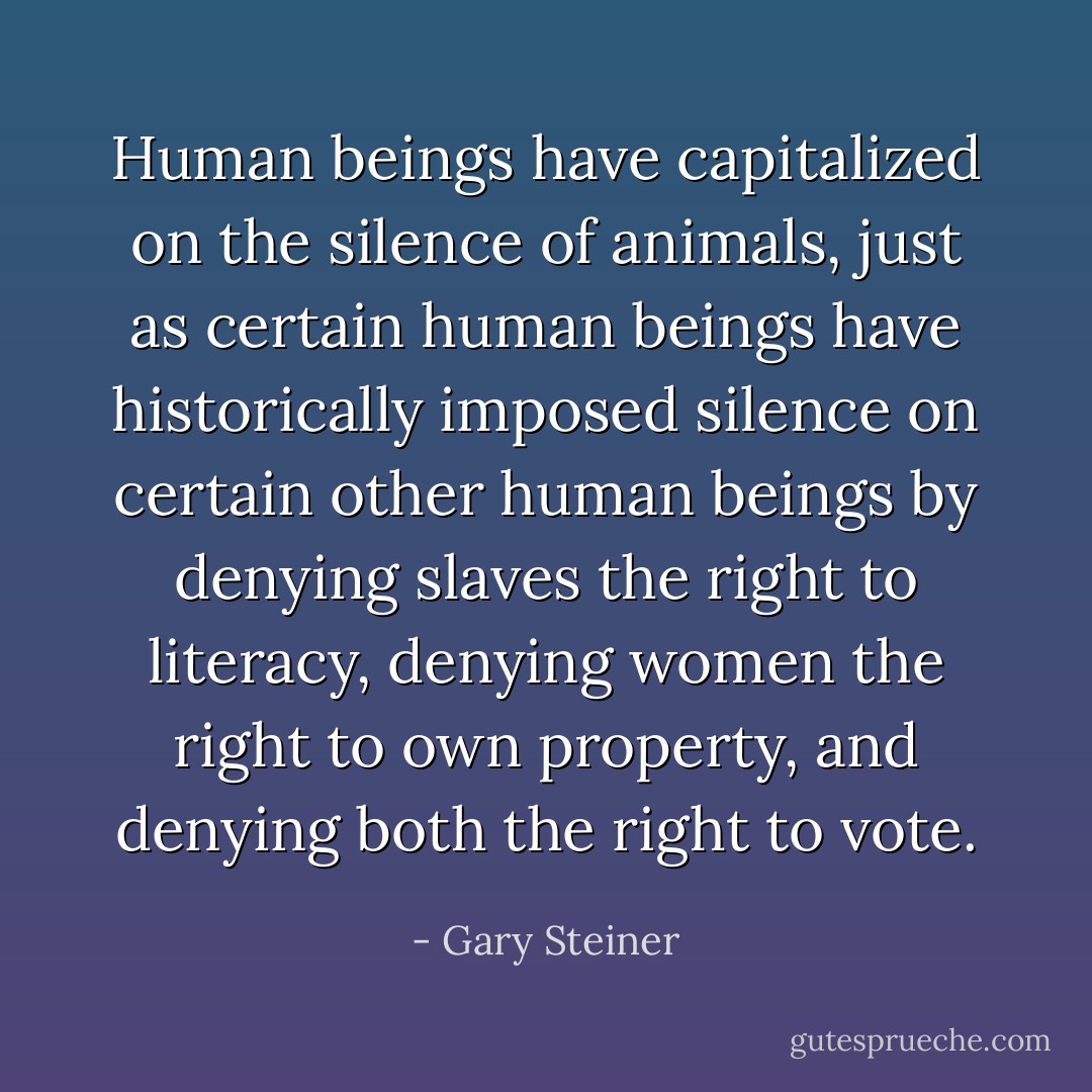 Human beings have capitalized on the silence of animals, just as certain human beings have historically imposed silence on certain other human beings by denying slaves the right to literacy, denying women the right to own property, and denying both the right to vote. - Gary Steiner