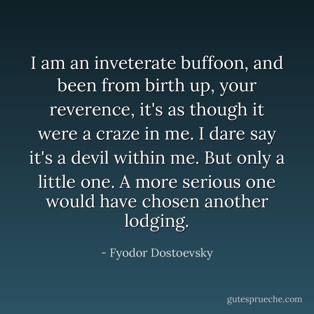 I am an inveterate buffoon, and been from birth up, your reverence, it's as though it were a craze in me. I dare say it's a devil within me. But only a little one. A more serious one would have chosen another lodging. - Fyodor Dostoevsky