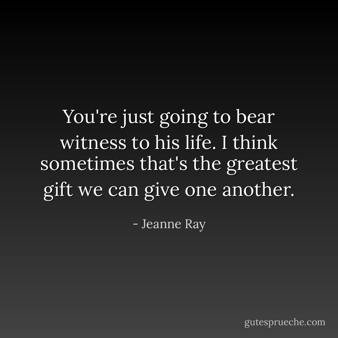 You're just going to bear witness to his life. I think sometimes that's the greatest gift we can give one another. - Jeanne Ray