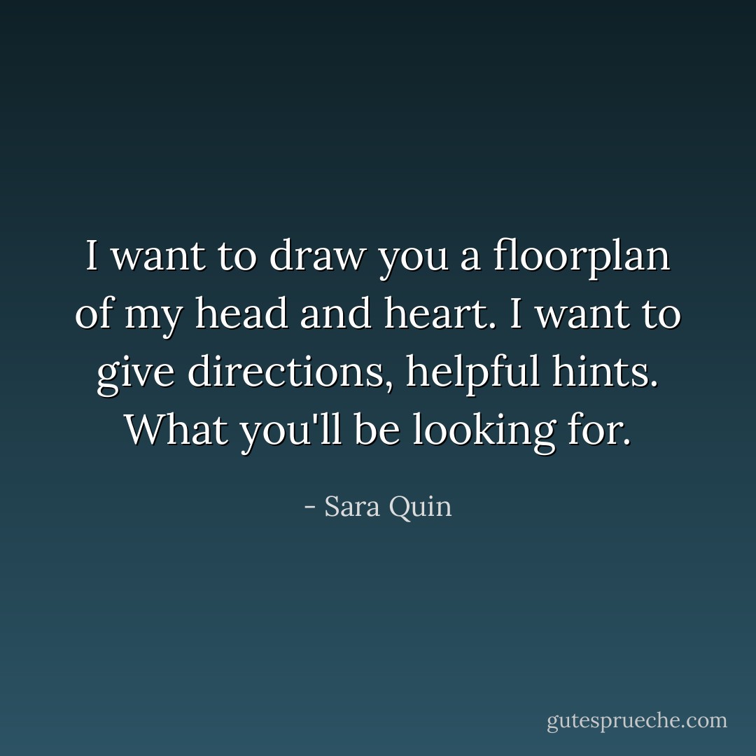 I want to draw you a floorplan of my head and heart. I want to give directions, helpful hints. What you'll be looking for. - Sara Quin