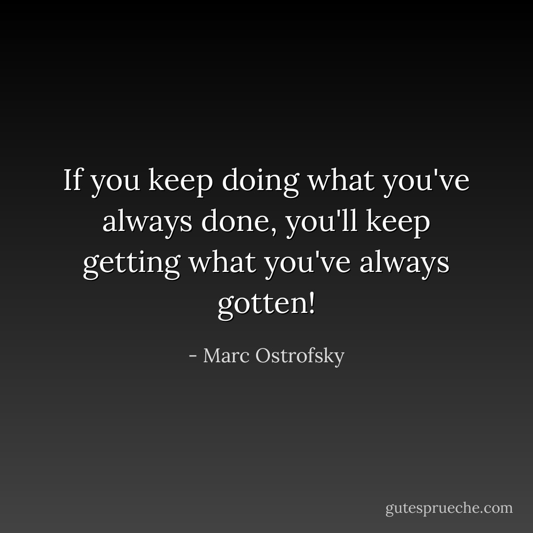 If you keep doing what you've always done, you'll keep getting what you've always gotten! - Marc Ostrofsky