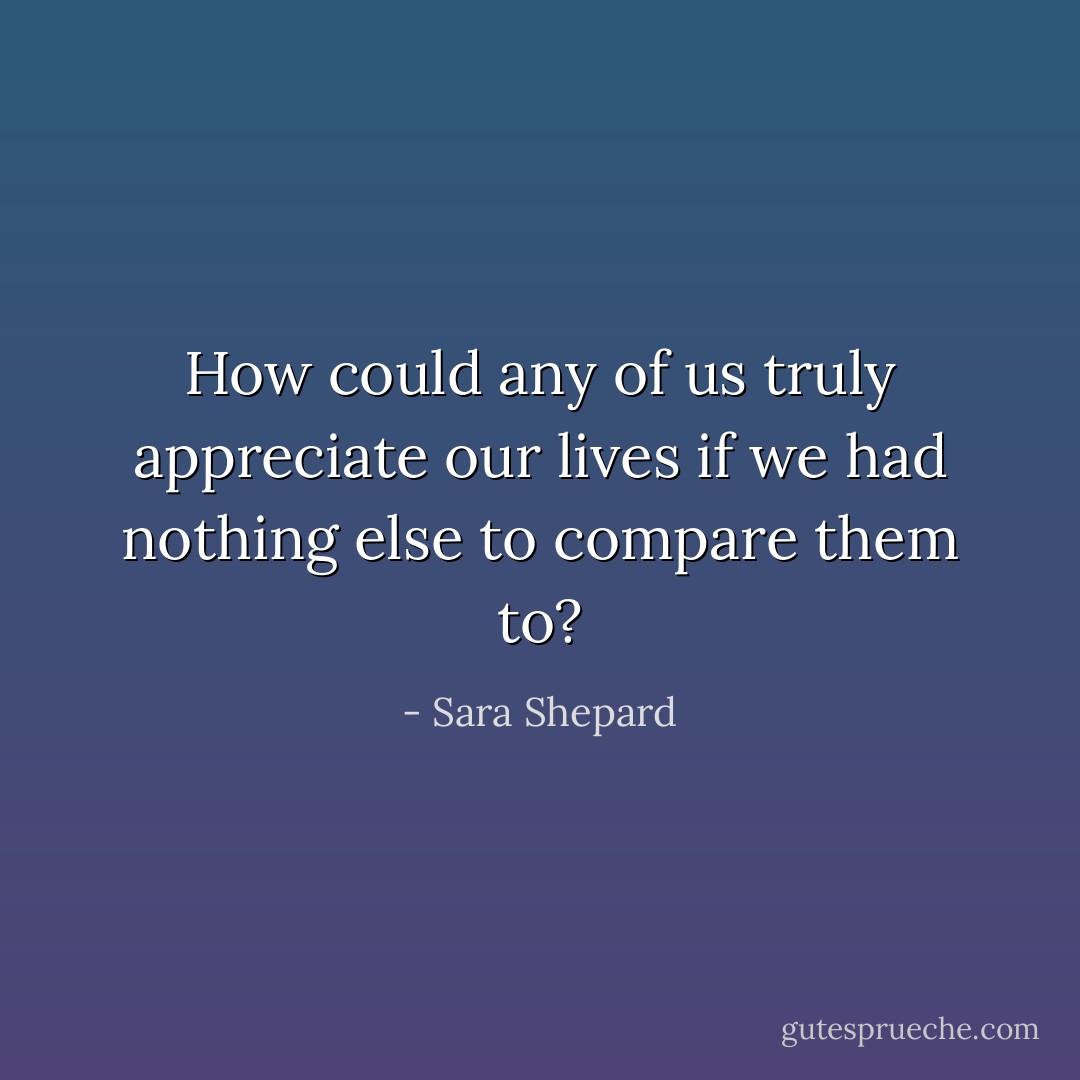 How could any of us truly appreciate our lives if we had nothing else to compare them to? - Sara Shepard