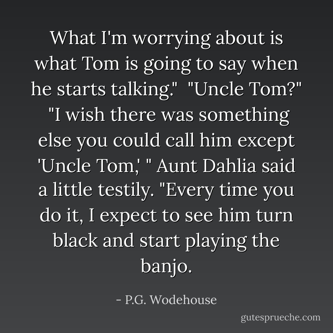 What I'm worrying about is what Tom is going to say when he starts talking."<br /><br />"Uncle Tom?"<br /><br />"I wish there was something else you could call him except 'Uncle Tom,' " Aunt Dahlia said a little testily. "Every time you do it, I expect to see him turn black and start playing the banjo. - P.G. Wodehouse