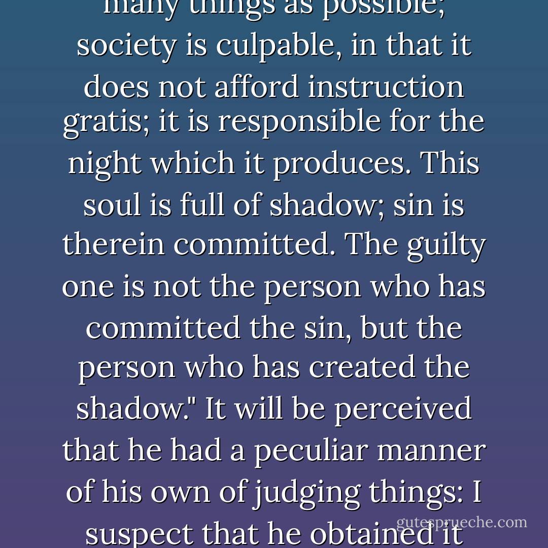 He said, moreover, "Teach those who are ignorant as many things as possible; society is culpable, in that it does not afford instruction gratis; it is responsible for the night which it produces. This soul is full of shadow; sin is therein committed. The guilty one is not the person who has committed the sin, but the person who has created the shadow."<br />It will be perceived that he had a peculiar manner of his own of judging things: I suspect that he obtained it from the Gospel. - Victor Hugo