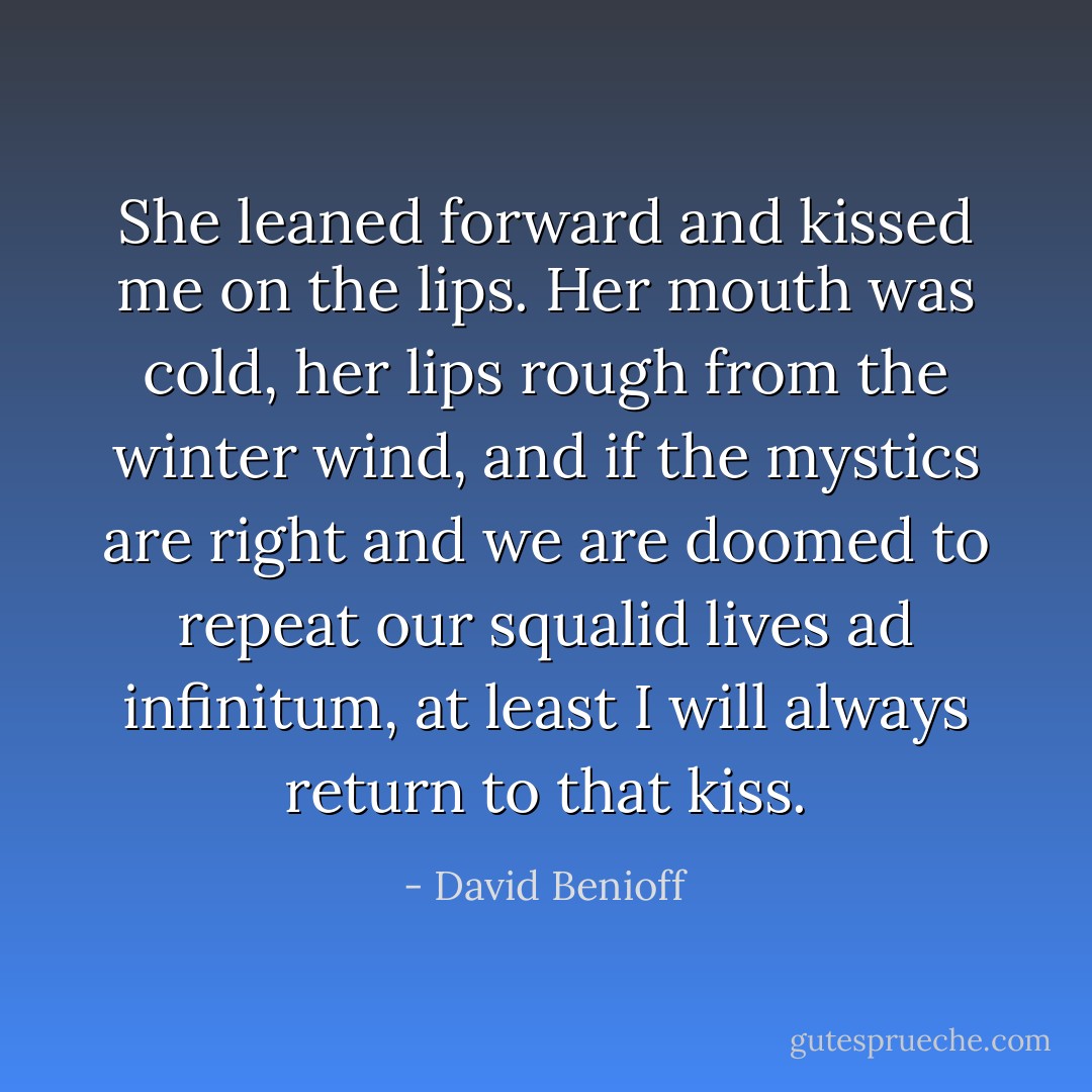 She leaned forward and kissed me on the lips. Her mouth was cold, her lips rough from the winter wind, and if the mystics are right and we are doomed to repeat our squalid lives ad infinitum, at least I will always return to that kiss. - David Benioff