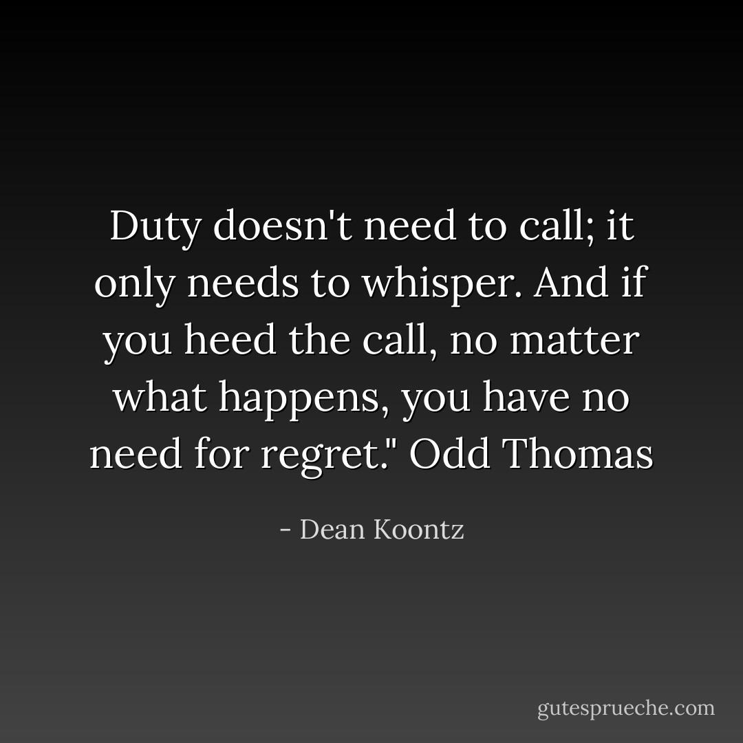 Duty doesn't need to call; it only needs to whisper. And if you heed the call, no matter what happens, you have no need for regret." Odd Thomas - Dean Koontz