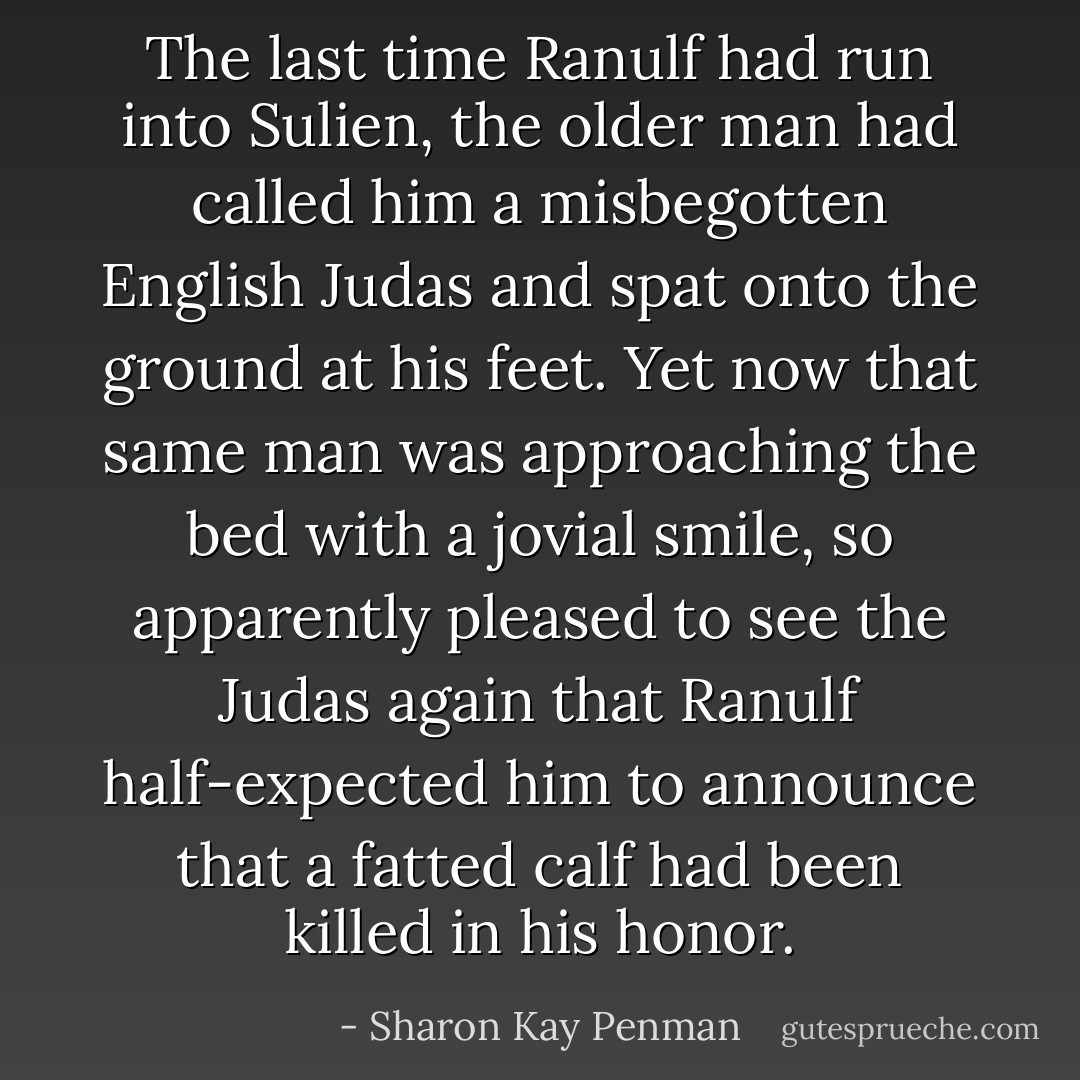 The last time Ranulf had run into Sulien, the older man had called him a misbegotten English Judas and spat onto the ground at his feet. Yet now that same man was approaching the bed with a jovial smile, so apparently pleased to see the Judas again that Ranulf half-expected him to announce that a fatted calf had been killed in his honor. - Sharon Kay Penman
