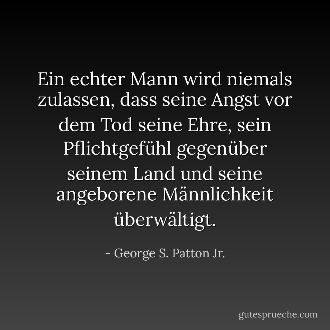 Ein echter Mann wird niemals zulassen, dass seine Angst vor dem Tod seine Ehre, sein Pflichtgefühl gegenüber seinem Land und seine angeborene Männlichkeit überwältigt. - George S. Patton Jr.<