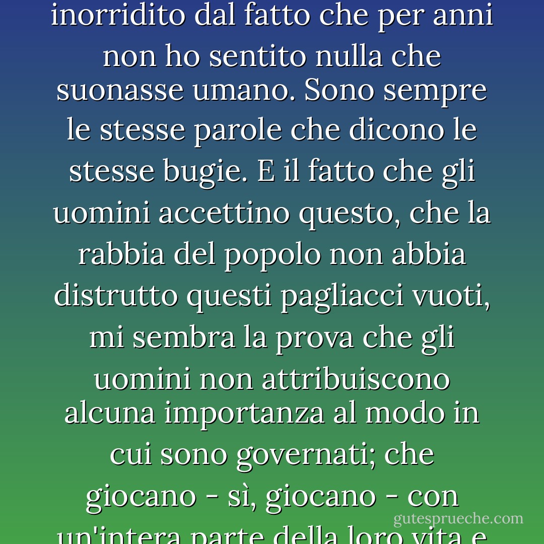 Ogni volta che ascolto un discorso politico o leggo quelli dei nostri leader, sono inorridito dal fatto che per anni non ho sentito nulla che suonasse umano. Sono sempre le stesse parole che dicono le stesse bugie. E il fatto che gli uomini accettino questo, che la rabbia del popolo non abbia distrutto questi pagliacci vuoti, mi sembra la prova che gli uomini non attribuiscono alcuna importanza al modo in cui sono governati; che giocano - sì, giocano - con un'intera parte della loro vita e dei loro cosiddetti "interessi vitali". - Albert Camus