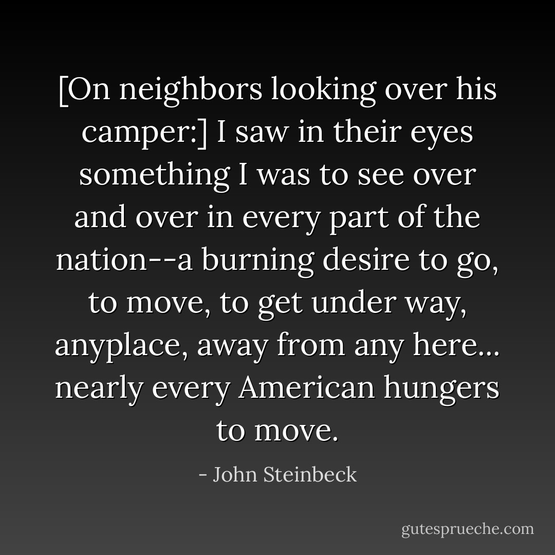 [On neighbors looking over his camper:] I saw in their eyes something I was to see over and over in every part of the nation--a burning desire to go, to move, to get under way, anyplace, away from any here... nearly every American hungers to move. - John Steinbeck