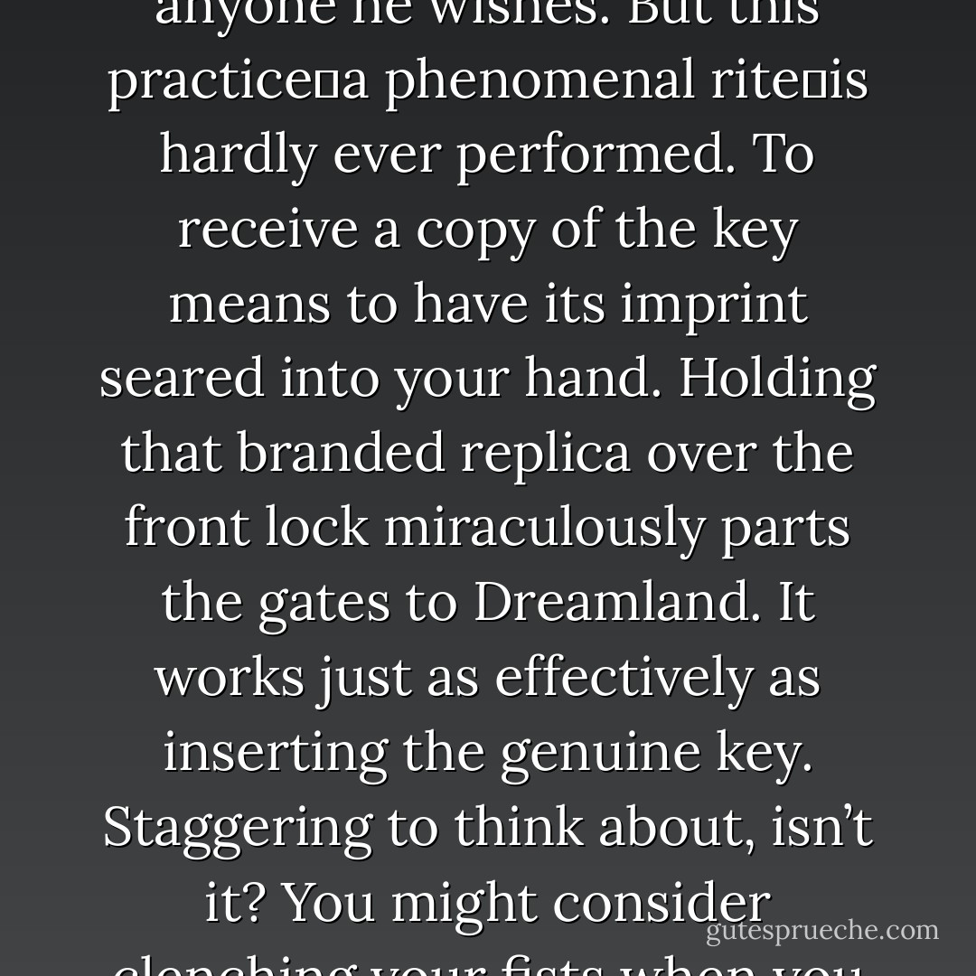 <i>It is a key keeper’s right to bestow a copy of his key on anyone he wishes.</i> But this practice―a phenomenal rite―is hardly ever performed. To receive a copy of the key means to have its imprint seared into your hand. Holding that branded replica over the front lock miraculously parts the gates to Dreamland. It works just as effectively as inserting the genuine key. Staggering to think about, isn’t it? You might consider clenching your fists when you dream. - Richelle E. Goodrich