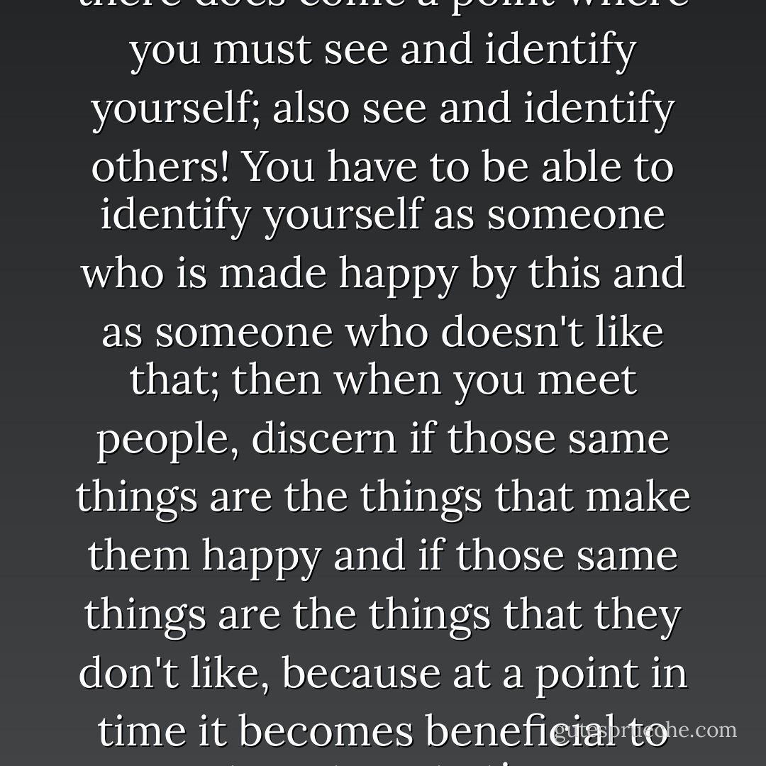 Previously, as I went through life, I was in full belief of the concept of "blending" (I was fully convinced that I as a person am completely capable of blending myself in the accordance of friendship, in order to give respect to the differences between people and in order for others to feel that I respect them). However, I have come to learn at this time in my life, that such an attitude is all good for a while, but then there does come a point where you must see and identify yourself; also see and identify others! You have to be able to identify yourself as someone who is made happy by this and as someone who doesn't like that; then when you meet people, discern if those same things are the things that make them happy and if those same things are the things that they don't like, because at a point in time it becomes beneficial to you, to not waste time on blending in behalf of virtue but rather it becomes beneficial to you, to see yourself and go into the direction that makes you happy, taking people with you that are already going in that same direction and who also do not like the things that you do not like. At the end of the day, there are those paths in life, and you have to take one of them, you can't walk down all of them. - C. JoyBell C.
