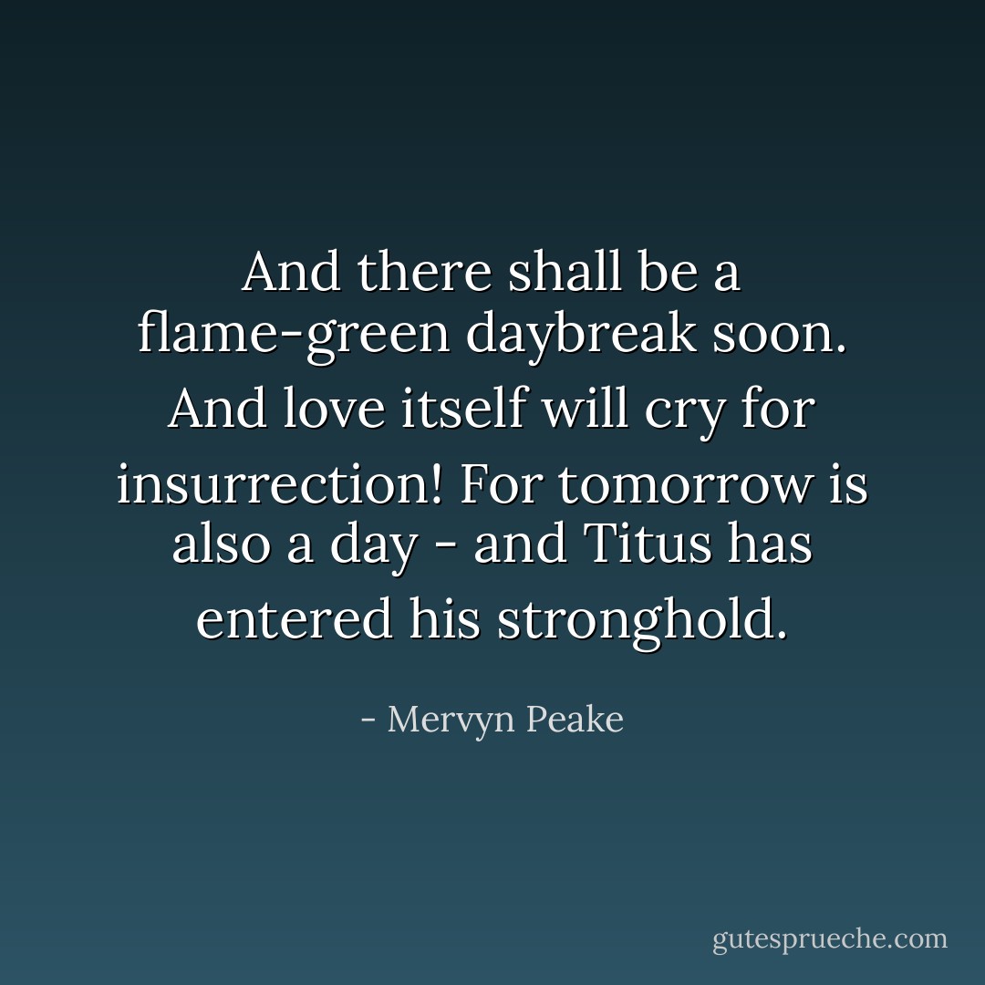 And there shall be a flame-green daybreak soon. And love itself will cry for insurrection! For tomorrow is also a day - and Titus has entered his stronghold. - Mervyn Peake