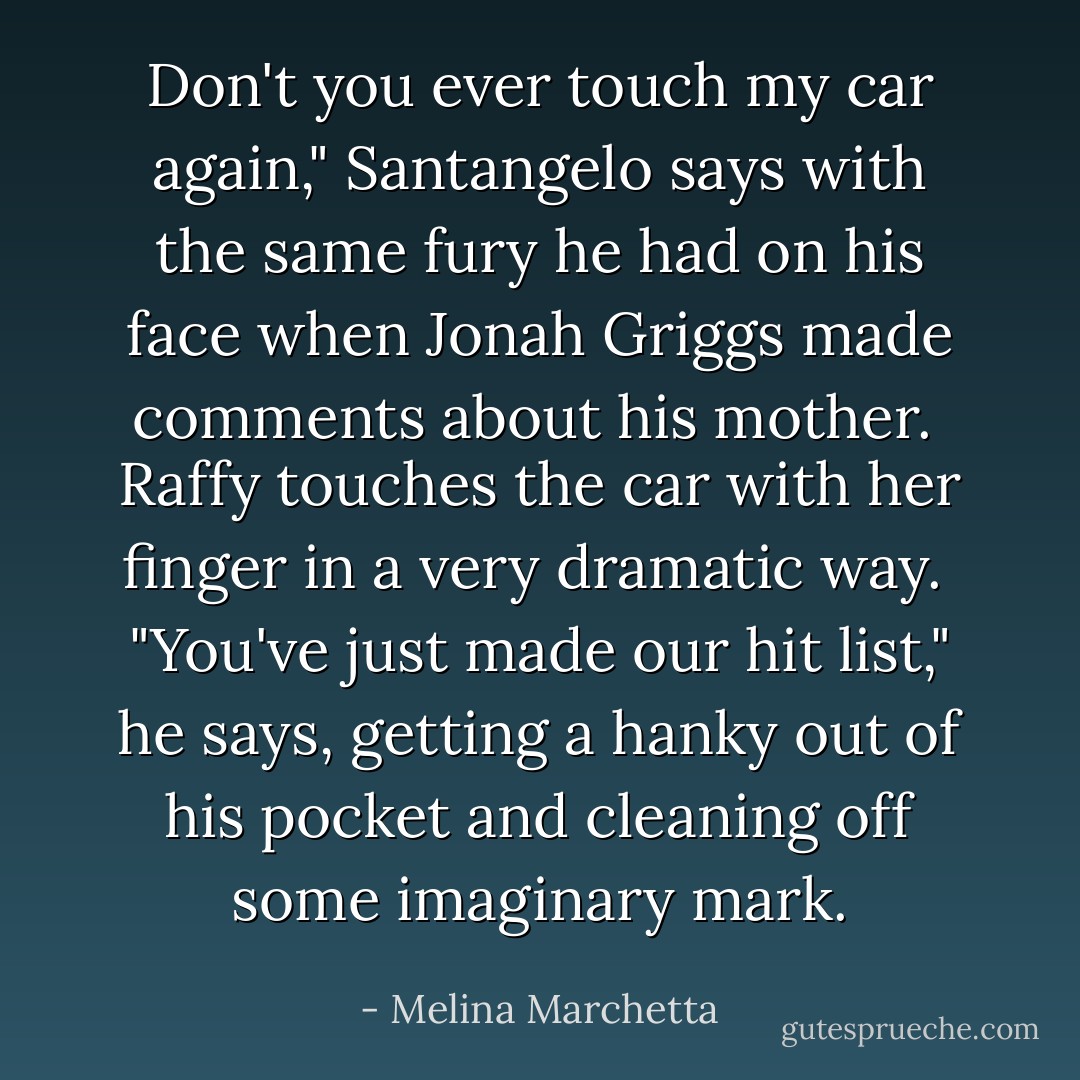 Don't you ever touch my car again," Santangelo says with the same fury he had on his face when Jonah Griggs made<br />comments about his mother.<br /><br />Raffy touches the car with her finger in a very dramatic way.<br /><br />"You've just made our hit list," he says, getting a hanky out of his pocket and cleaning off some imaginary mark. - Melina Marchetta