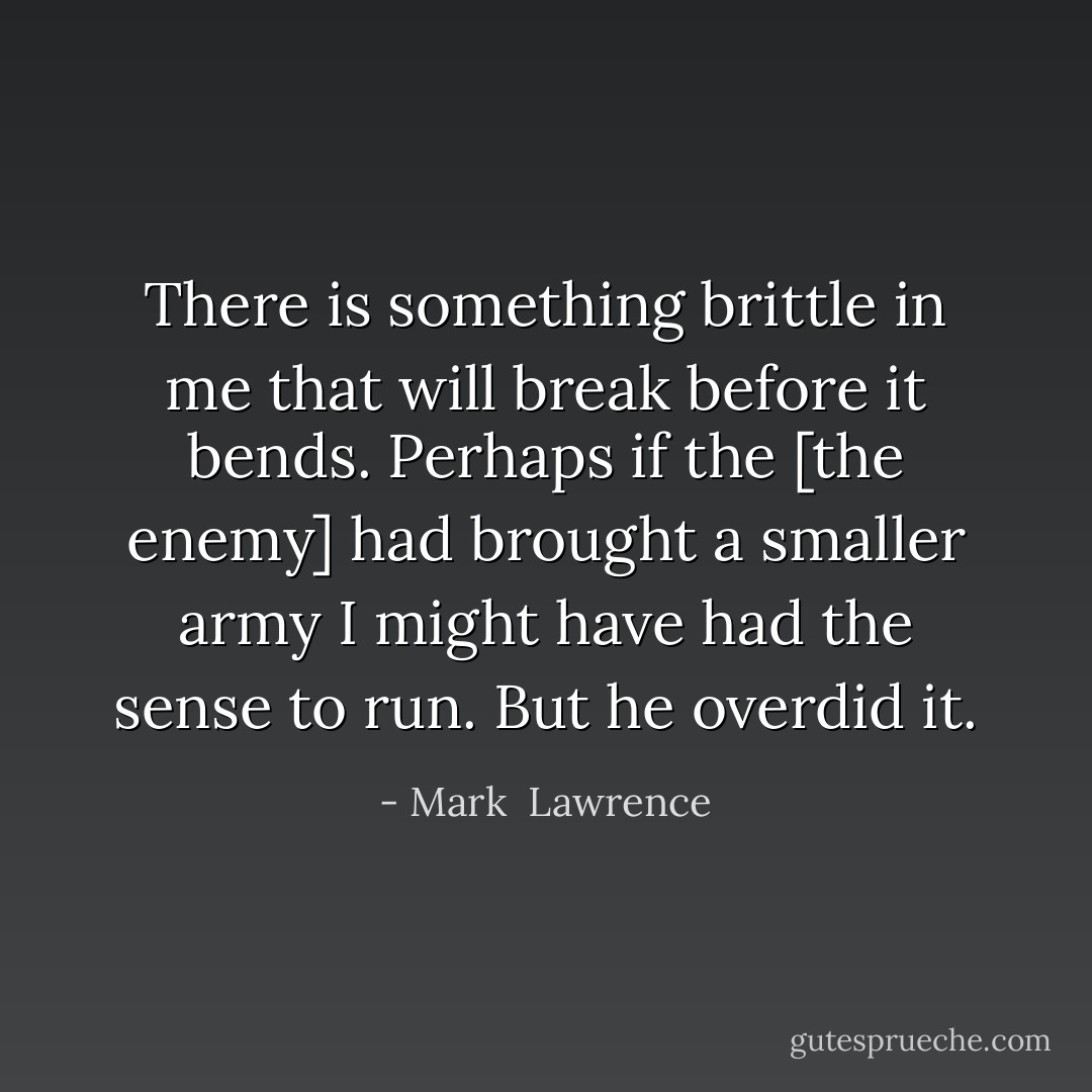 There is something brittle in me that will break before it bends. Perhaps if the [the enemy] had brought a smaller army I might have had the sense to run. But he overdid it. - Mark  Lawrence
