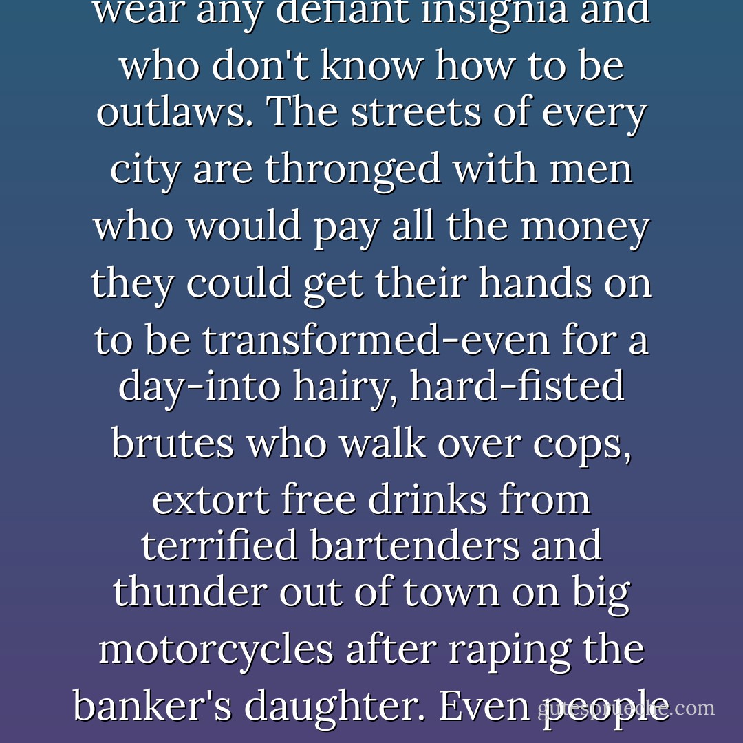 There is an important difference between the words 'losers' and 'outlaw.' One is passive and the other is active, and the main reason the Angels are such good copy is that they are acting out the day-dreams of millions of losers who don't wear any defiant insignia and who don't know how to be outlaws. The streets of every city are thronged with men who would pay all the money they could get their hands on to be transformed-even for a day-into hairy, hard-fisted brutes who walk over cops, extort free drinks from terrified bartenders and thunder out of town on big motorcycles after raping the banker's daughter. Even people who think the Angels should all be put to sleep find it easy to identify with them. They command a fascination, however reluctant, that borders on psychic masturbation. - Hunter S. Thompson