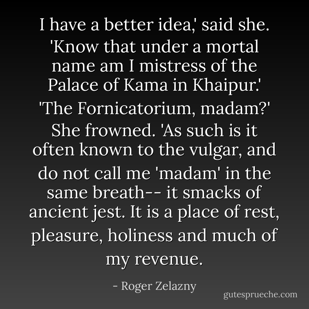 I have a better idea,' said she. 'Know that under a mortal name am I mistress of the Palace of Kama in Khaipur.'<br />'The Fornicatorium, madam?'<br />She frowned. 'As such is it often known to the vulgar, and do not call me 'madam' in the same breath-- it smacks of ancient jest. It is a place of rest, pleasure, holiness and much of my revenue. - Roger Zelazny