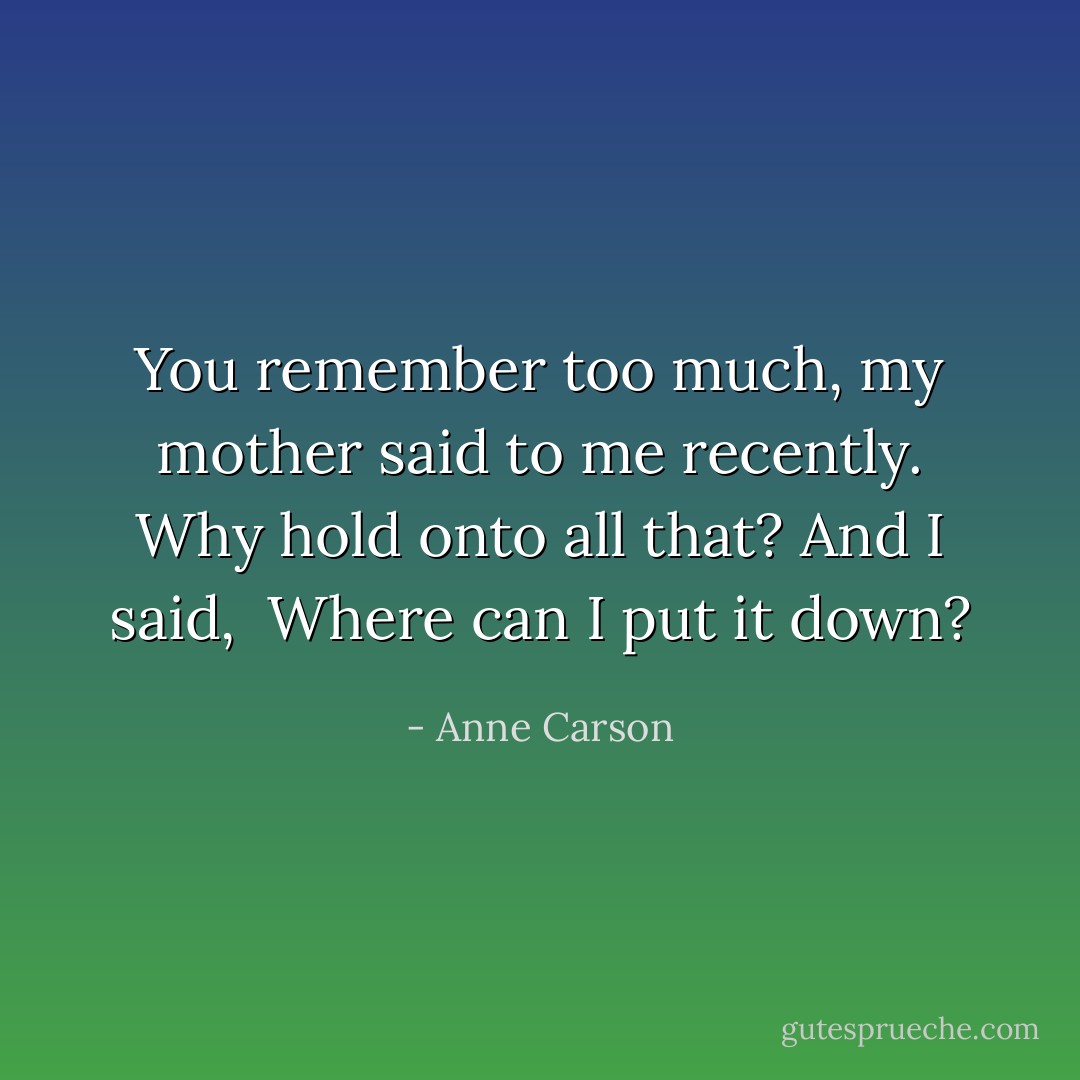 You remember too much,<br />my mother said to me recently.<br />Why hold onto all that? And I said, <br />Where can I put it down? - Anne Carson