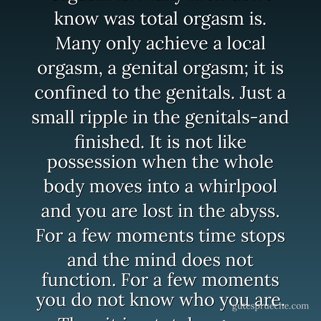Many women don’t know what orgasm is. Many men don’t know was total orgasm is. Many only achieve a local orgasm, a genital orgasm; it is confined to the genitals. Just a small ripple in the genitals-and finished. It is not like possession when the whole body moves into a whirlpool and you are lost in the abyss. For a few moments time stops and the mind does not function. For a few moments you do not know who you are. Then it is a total orgasm. - Osho