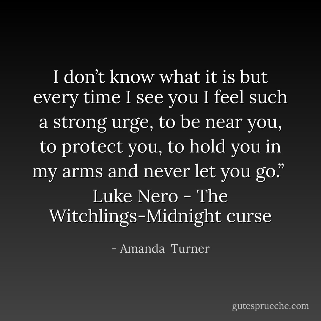 I don’t know what it is but every time I see you I feel such a strong urge, to be near you, to protect you, to hold you in my arms and never let you go.” <br />Luke Nero - The Witchlings-Midnight curse - Amanda  Turner