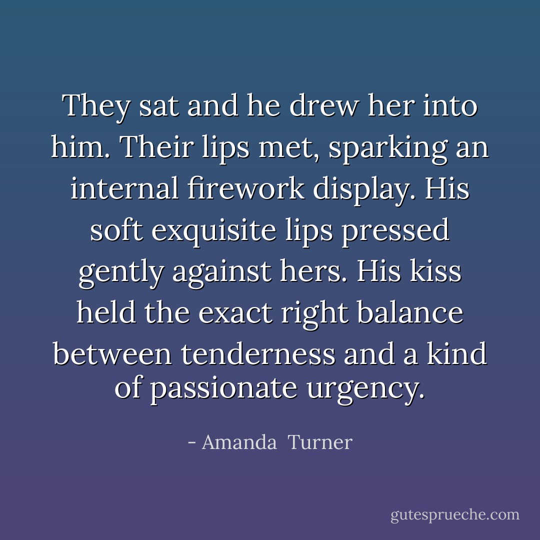 They sat and he drew her into him. Their lips met, sparking an internal firework display. His soft exquisite lips pressed gently against hers. His kiss held the exact right balance between tenderness and a kind of passionate urgency. - Amanda  Turner
