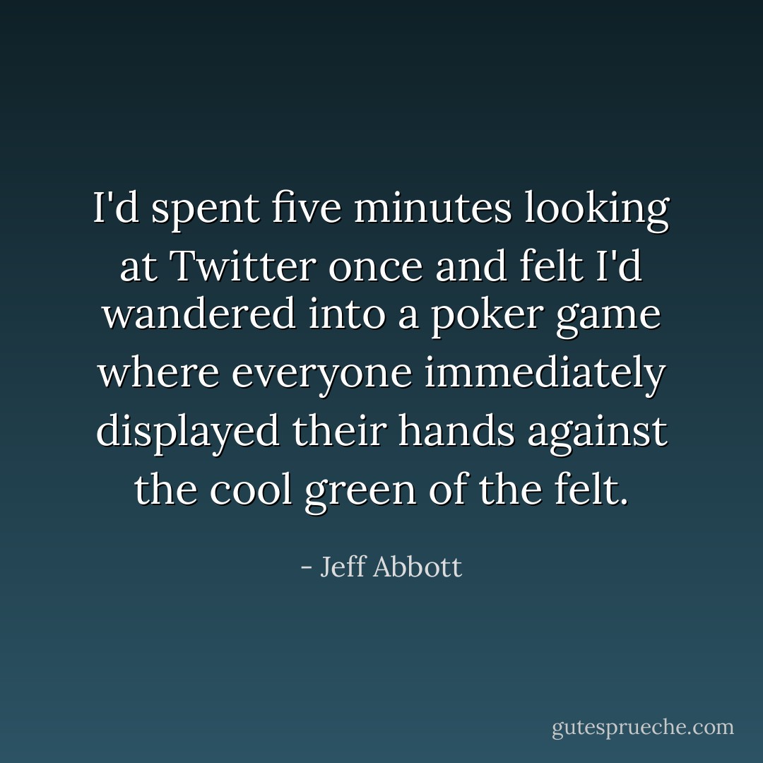 I'd spent five minutes looking at Twitter once and felt I'd wandered into a poker game where everyone immediately displayed their hands against the cool green of the felt. - Jeff Abbott
