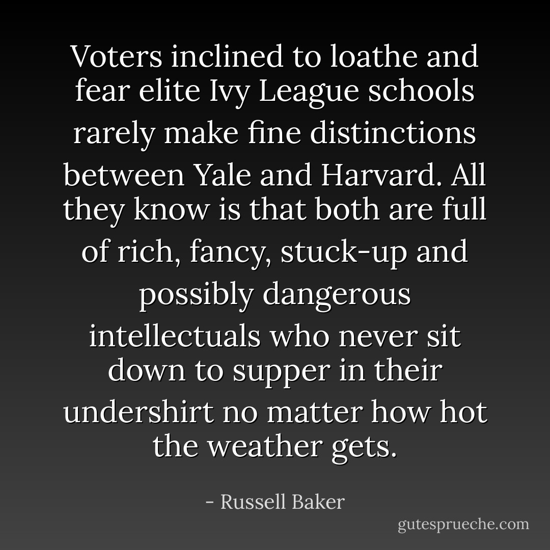 Voters inclined to loathe and fear elite Ivy League schools rarely make fine distinctions between Yale and Harvard. All they know is that both are full of rich, fancy, stuck-up and possibly dangerous intellectuals who never sit down to supper in their undershirt no matter how hot the weather gets. - Russell Baker