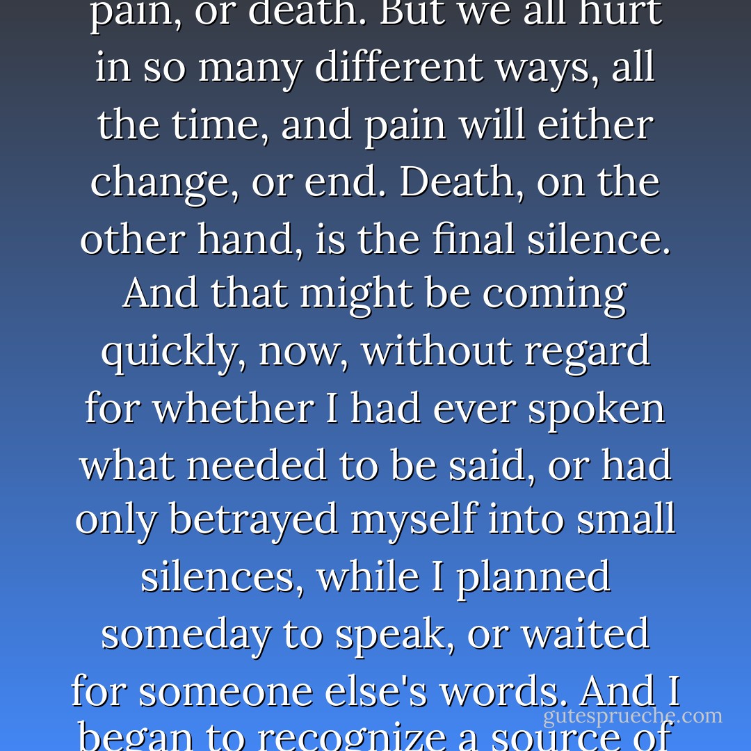 In becoming forcibly and essentially aware of my mortality, and of what I wished and wanted for my life, however short it might be, priorities and omissions became strongly etched in a merciless light and what I most regretted were my silences. Of what had I <i>ever</i> been afraid? To question or to speak as I believed could have meant pain, or death. But we all hurt in so many different ways, all the time, and pain will either change, or end. Death, on the other hand, is the final silence. And that might be coming quickly, now, without regard for whether I had ever spoken what needed to be said, or had only betrayed myself into small silences, while I planned someday to speak, or waited for someone else's words. And I began to recognize a source of power within myself that comes from the knowledge that while it is most desirable not to be afraid, learning to put fear into a perspective gave me great strength.<br /><br />I was going to die, if not sooner then later, whether or not I had ever spoken myself. My silences had not protected me. Your silence will not protect you. - Audre Lorde