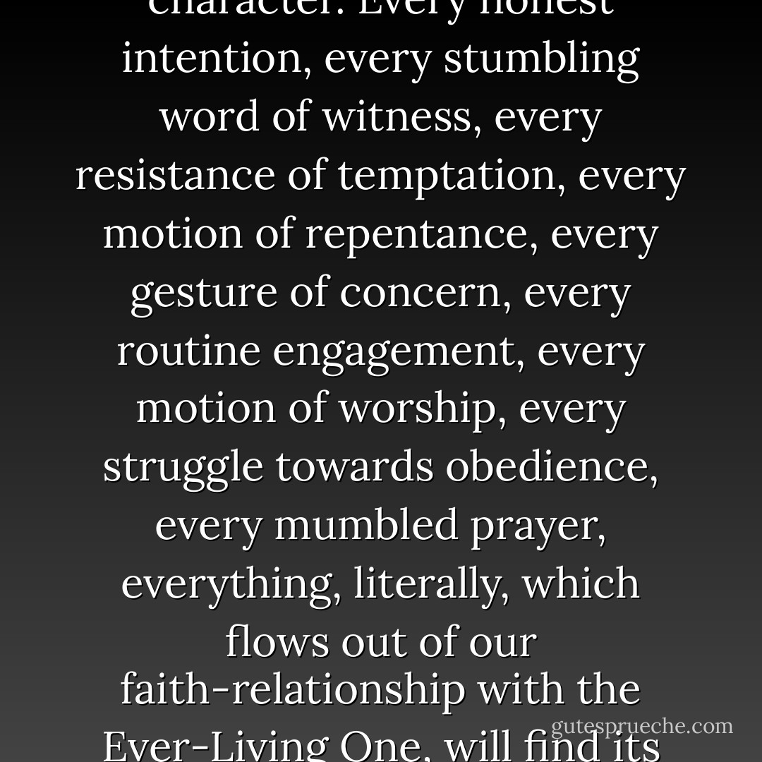 Every kingdom work, whether publicly performed or privately endeavored, partakes of the kingdom's imperishable character. Every honest intention, every stumbling word of witness, every resistance of temptation, every motion of repentance, every gesture of concern, every routine engagement, every motion of worship, every struggle towards obedience, every mumbled prayer, everything, literally, which flows out of our faith-relationship with the Ever-Living One, will find its place in the ever-living heavenly order which will dawn at his coming. - Randy Alcorn