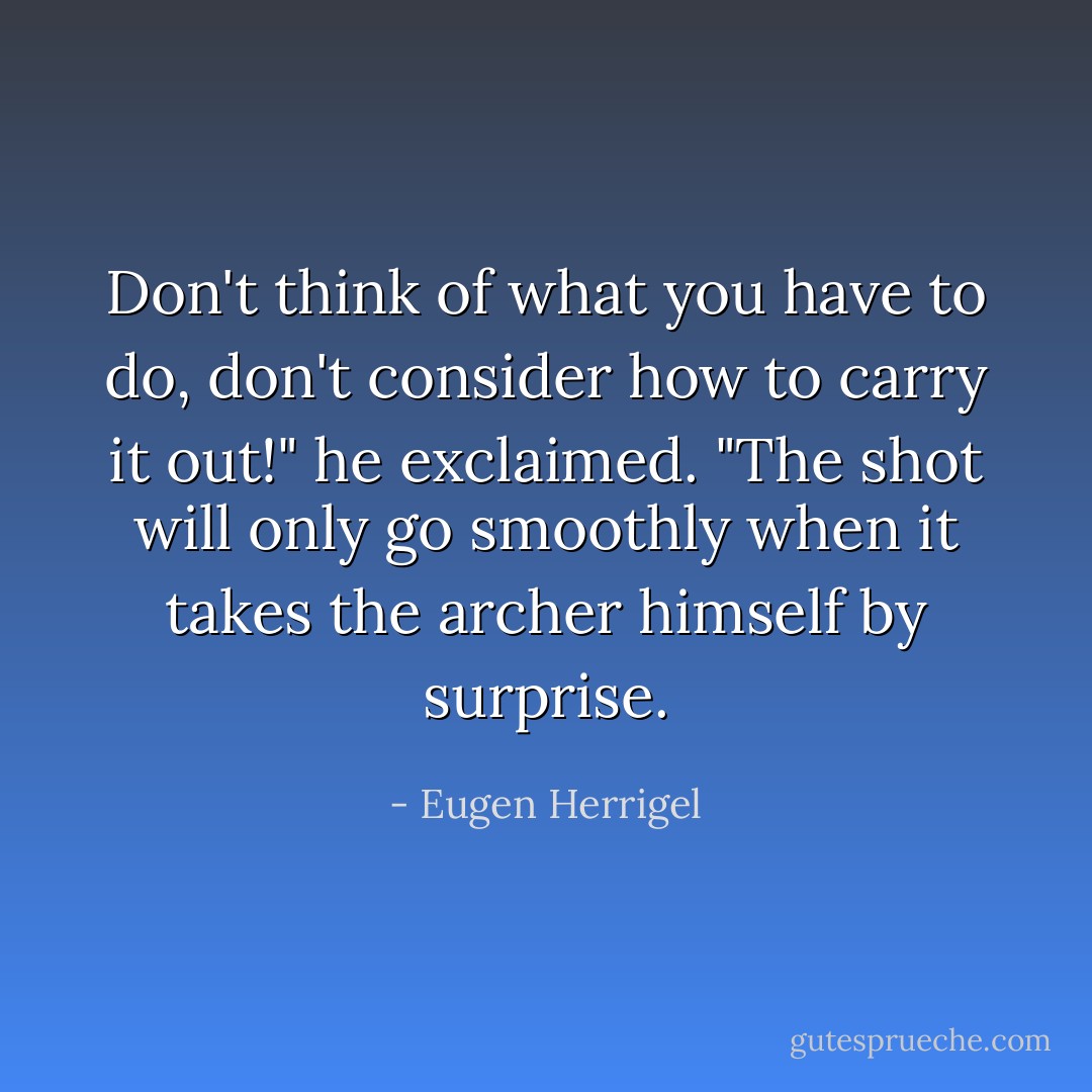 Don't think of what you have to do, don't consider how to carry it out!" he exclaimed. "The shot will only go smoothly when it takes the archer himself by surprise. - Eugen Herrigel