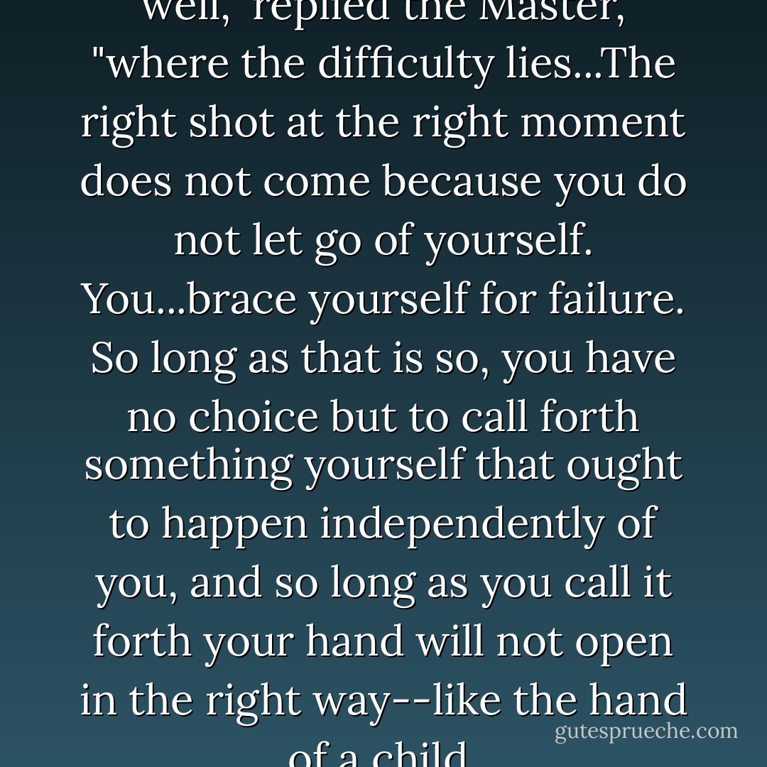 You have described only too well," replied the Master, "where the difficulty lies...The right shot at the right moment does not come because you do not let go of yourself. You...brace yourself for failure. So long as that is so, you have no choice but to call forth something yourself that ought to happen independently of you, and so long as you call it forth your hand will not open in the right way--like the hand of a child. - Eugen Herrigel