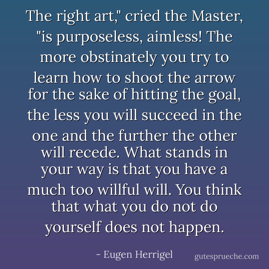 The right art," cried the Master, "is purposeless, aimless! The more obstinately you try to learn how to shoot the arrow for the sake of hitting the goal, the less you will succeed in the one and the further the other will recede. What stands in your way is that you have a much too willful will. You think that what you do not do yourself does not happen. - Eugen Herrigel