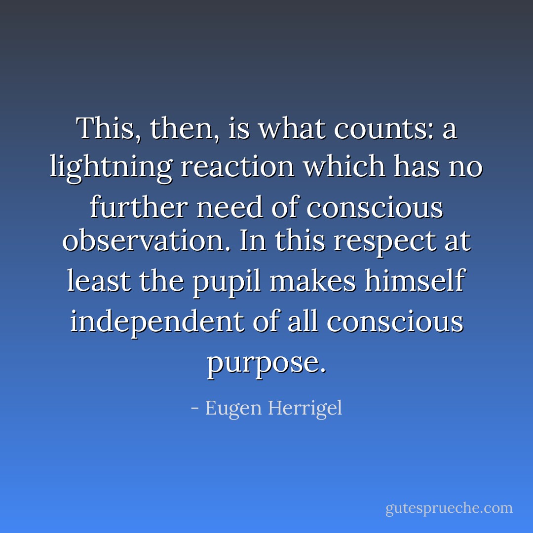 This, then, is what counts: a lightning reaction which has no further need of conscious observation. In this respect at least the pupil makes himself independent of all conscious purpose. - Eugen Herrigel