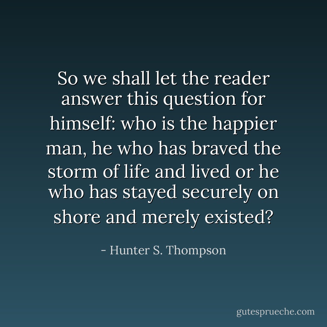 So we shall let the reader answer this question for himself: who is the happier man, he who has braved the storm of life and lived or he who has stayed securely on shore and merely existed? - Hunter S. Thompson