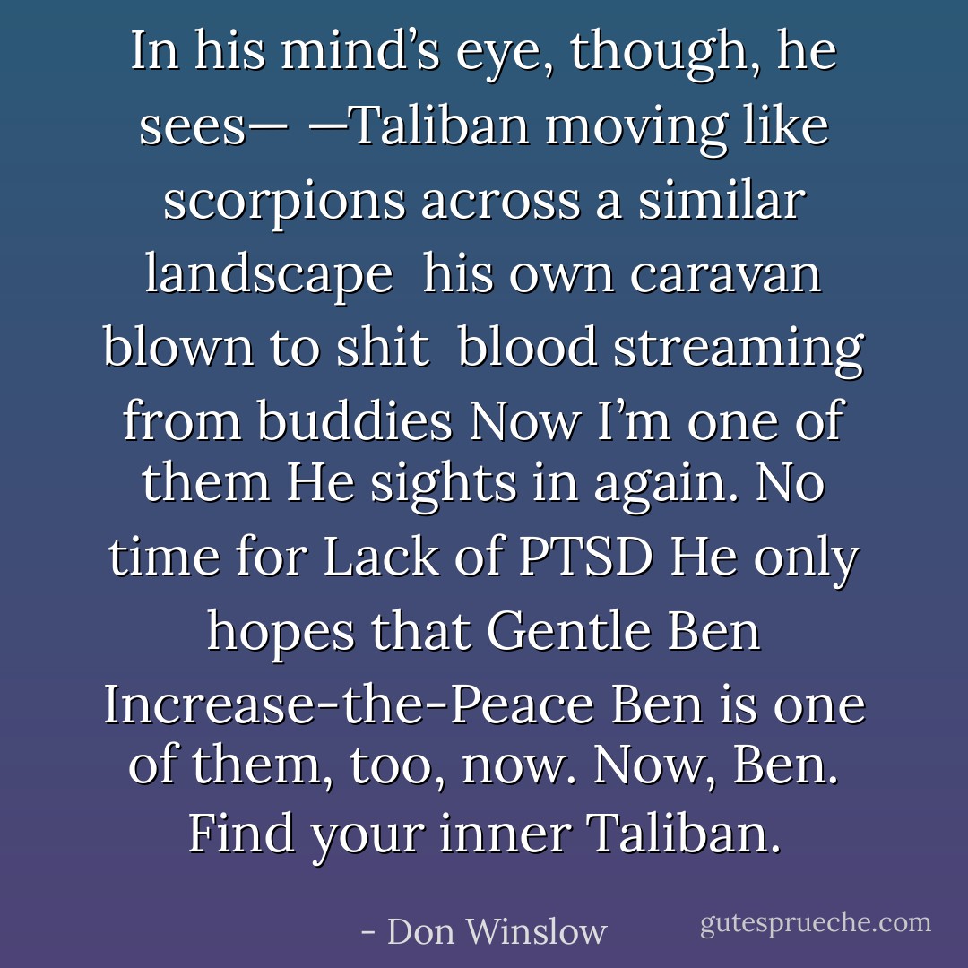 In his mind’s eye, though, he sees—<br />—Taliban<br />moving like scorpions across a similar landscape<br /> his own caravan blown to shit<br /> blood streaming from buddies<br />Now I’m one of them<br />He sights in again.<br />No time for<br />Lack of PTSD<br />He only hopes that<br />Gentle Ben<br />Increase-the-Peace Ben<br />is one of them, too, now.<br />Now, Ben.<br />Find your inner Taliban. - Don Winslow