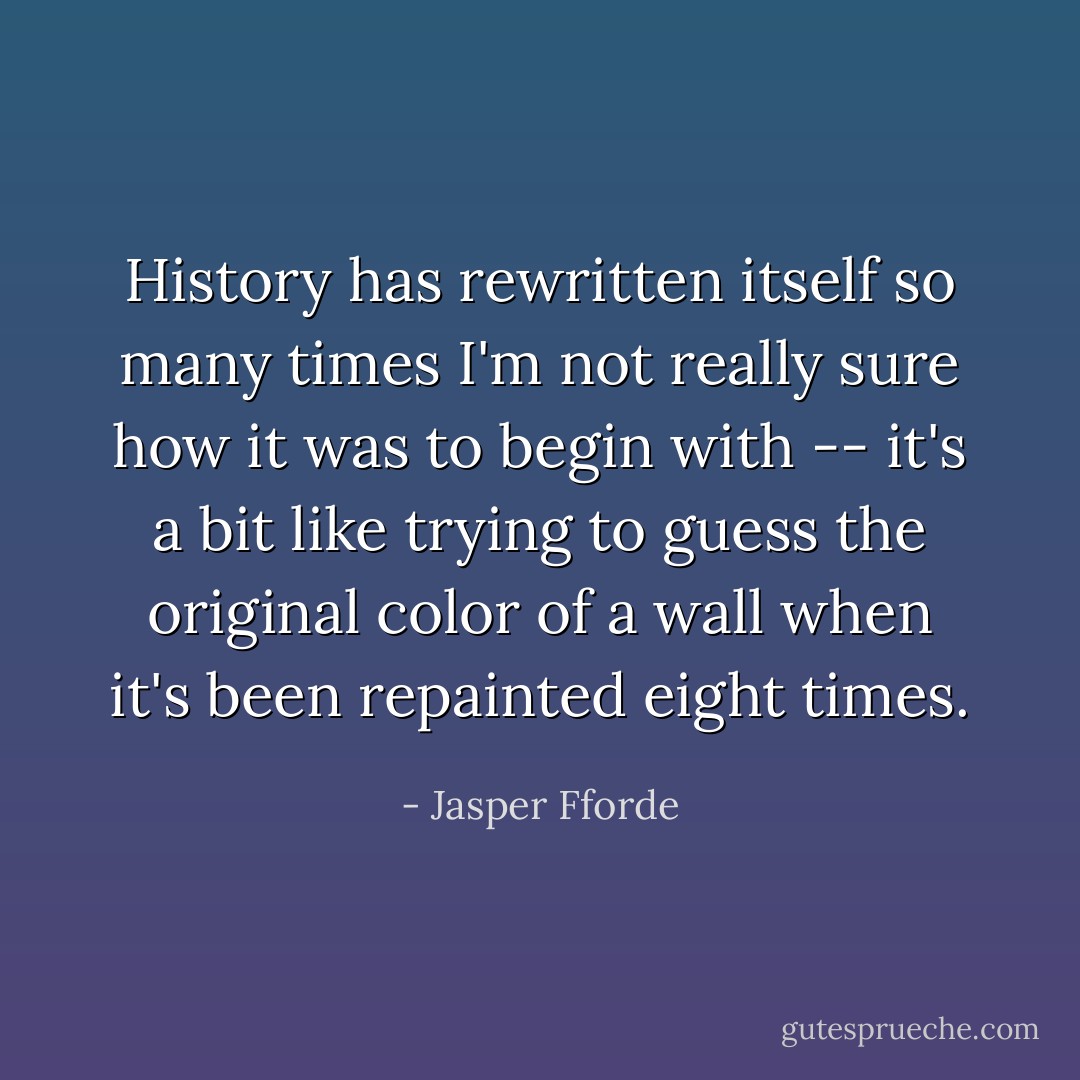 History has rewritten itself so many times I'm not really sure how it was to begin with -- it's a bit like trying to guess the original color of a wall when it's been repainted eight times. - Jasper Fforde