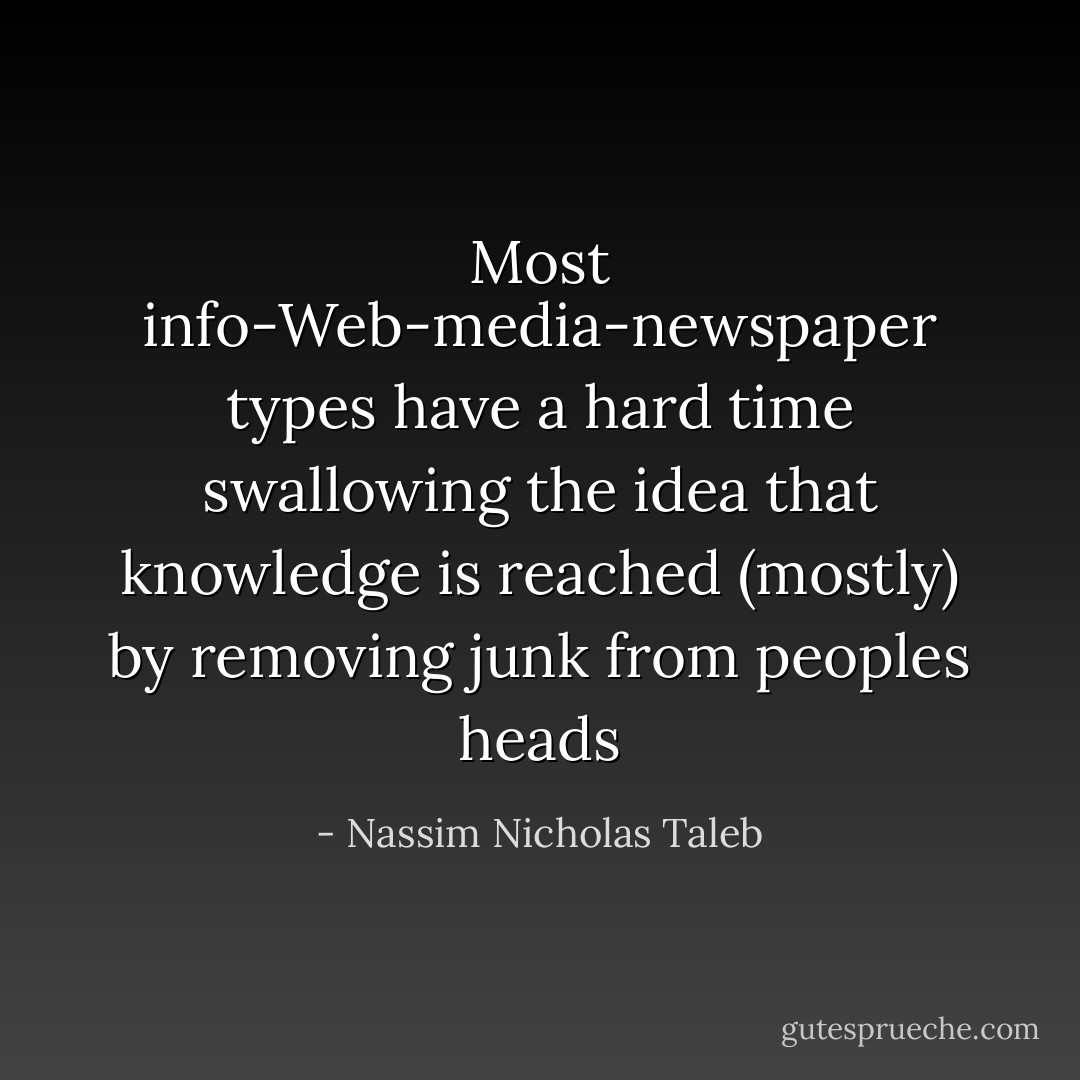 Most info-Web-media-newspaper types have a hard time swallowing the idea that knowledge is reached (mostly) by removing junk from peoples heads - Nassim Nicholas Taleb