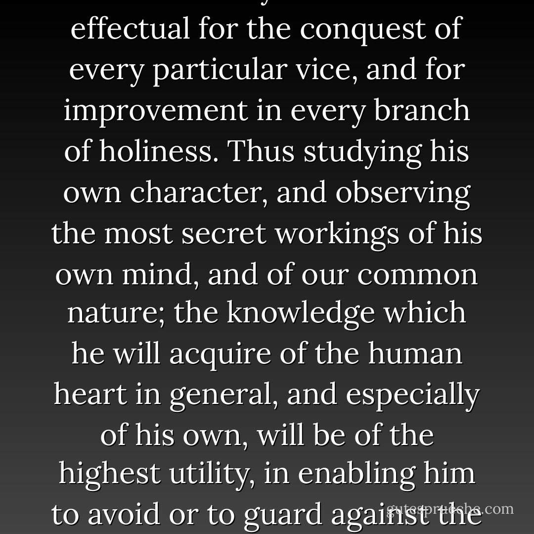 Let him then, who would be indeed a Christian, watch over his ways and over his heart with unceasing circumspection. Let him endeavour to learn, both from men and books, particularly from the lives of eminent Christians, what methods have been actually found most effectual for the conquest of every particular vice, and for improvement in every branch of holiness. Thus studying his own character, and observing the most secret workings of his own mind, and of our common nature; the knowledge which he will acquire of the human heart in general, and especially of his own, will be of the highest utility, in enabling him to avoid or to guard against the occasions of evil: and it will also tend, above all things, to the growth of humility, and to the maintenance of that sobriety of spirit and tenderness of conscience, which are eminently characteristic of the true Christian. - William Wilberforce