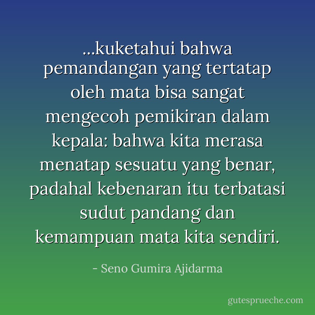 ...kuketahui bahwa pemandangan yang tertatap oleh mata bisa sangat mengecoh pemikiran dalam kepala: bahwa kita merasa menatap sesuatu yang benar, padahal kebenaran itu terbatasi sudut pandang dan kemampuan mata kita sendiri. - Seno Gumira Ajidarma