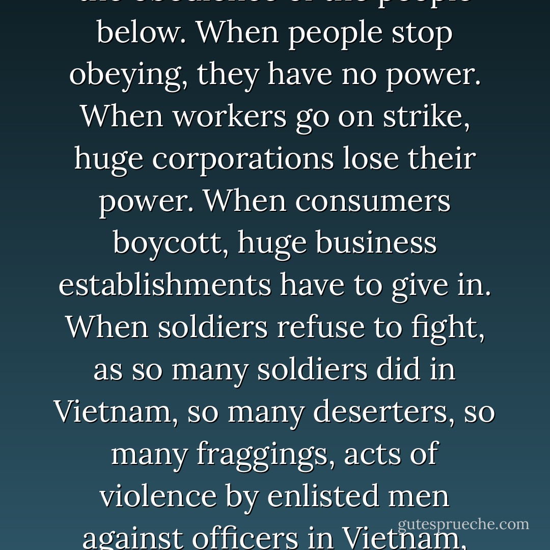 Look for some peace organization to join. It will look small at first, and pitiful and helpless, but that’s how movements start. That’s how the movement against the Vietnam War started. It started with handfuls of people who thought they were helpless, thought they were powerless. But remember, this power of the people on top depends on the obedience of the people below. When people stop obeying, they have no power. When workers go on strike, huge corporations lose their power. When consumers boycott, huge business establishments have to give in. When soldiers refuse to fight, as so many soldiers did in Vietnam, so many deserters, so many fraggings, acts of violence by enlisted men against officers in Vietnam, B-52 pilots refusing to fly bombing missions anymore, war can’t go on. When enough soldiers refuse, the government has to decide we can’t continue. So, yes, people have the power. If they begin to organize, if they protest, if they create a strong enough movement, they can change things. - Howard Zinn