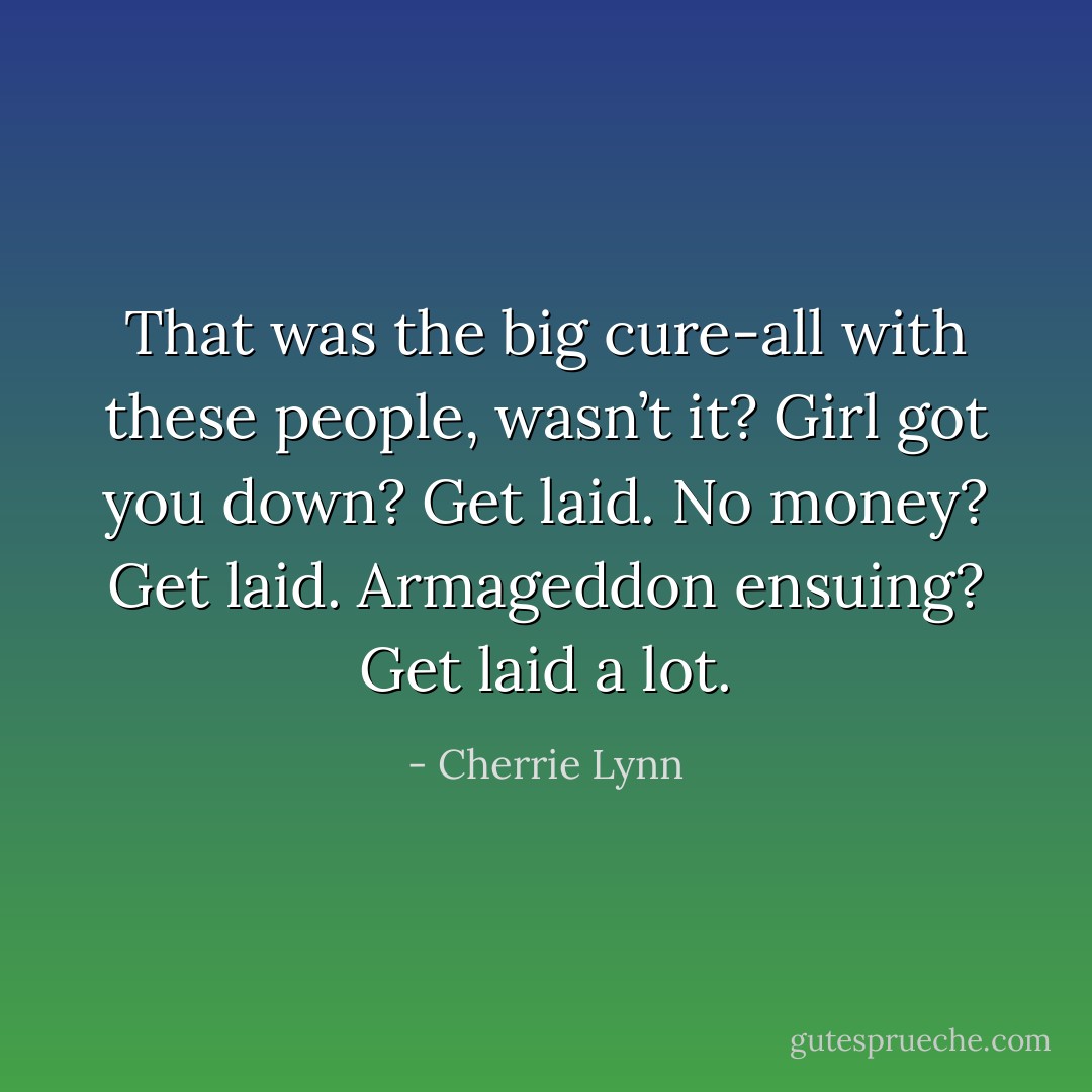 That was the big cure-all with these people, wasn’t it? Girl got you down? Get laid. No money? Get laid. Armageddon ensuing? Get laid a lot. - Cherrie Lynn