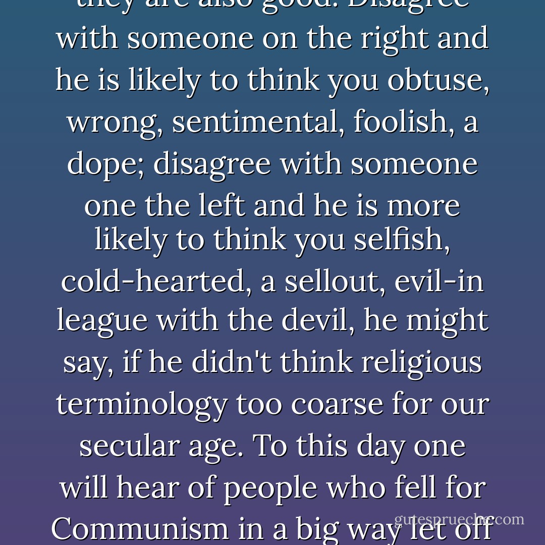 Conservatives and those on the right are usually willing to settle for thinking themselves correct on political issues; those on the left have always needed to feel not so much that they are correct but that they are also good. Disagree with someone on the right and he is likely to think you obtuse, wrong, sentimental, foolish, a dope; disagree with someone one the left and he is more likely to think you selfish, cold-hearted, a sellout, evil-in league with the devil, he might say, if he didn't think religious terminology too coarse for our secular age. To this day one will hear of people who fell for Communism in a big way let off the hook because they were sincere; if one's heart is in the right place, nothing else matters, even if one's naive opinions made it easier for tyrants to murder millions. - Joseph Epstein