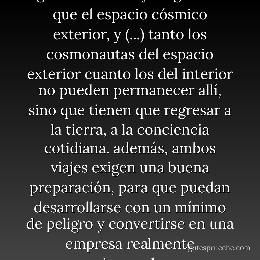 el espacio interior del alma es igual de infinito y enigmático que el espacio cósmico exterior, y (...) tanto los cosmonautas del espacio exterior cuanto los del interior no pueden permanecer allí, sino que tienen que regresar a la tierra, a la conciencia cotidiana. además, ambos viajes exigen una buena preparación, para que puedan desarrollarse con un mínimo de peligro y convertirse en una empresa realmente enriquecedora. - Albert Hofmann